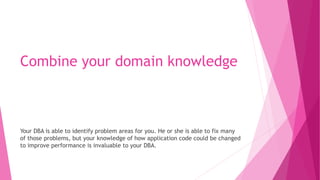 Combine your domain knowledge
Your DBA is able to identify problem areas for you. He or she is able to fix many
of those problems, but your knowledge of how application code could be changed
to improve performance is invaluable to your DBA.
 