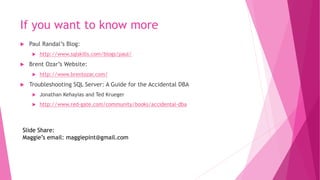 If you want to know more
 Paul Randal’s Blog:
 http://www.sqlskills.com/blogs/paul/
 Brent Ozar’s Website:
 http://www.brentozar.com/
 Troubleshooting SQL Server: A Guide for the Accidental DBA
 Jonathan Kehayias and Ted Krueger
 http://www.red-gate.com/community/books/accidental-dba
Slide Share:
Maggie’s email: maggiepint@gmail.com
 