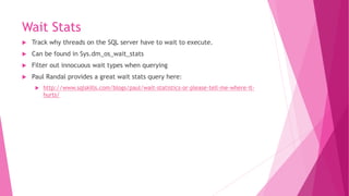 Wait Stats
 Track why threads on the SQL server have to wait to execute.
 Can be found in Sys.dm_os_wait_stats
 Filter out innocuous wait types when querying
 Paul Randal provides a great wait stats query here:
 http://www.sqlskills.com/blogs/paul/wait-statistics-or-please-tell-me-where-it-
hurts/
 