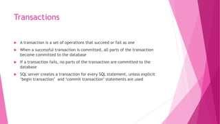 Transactions
 A transaction is a set of operations that succeed or fail as one
 When a successful transaction is committed, all parts of the transaction
become committed to the database
 If a transaction fails, no parts of the transaction are committed to the
database
 SQL server creates a transaction for every SQL statement, unless explicit
‘begin transaction’ and ‘commit transaction’ statements are used
 