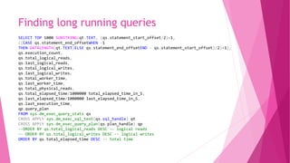 Finding long running queries
SELECT TOP 1000 SUBSTRING(qt.TEXT, (qs.statement_start_offset/2)+1,
((CASE qs.statement_end_offsetWHEN -1
THEN DATALENGTH(qt.TEXT)ELSE qs.statement_end_offsetEND - qs.statement_start_offset)/2)+1),
qs.execution_count,
qs.total_logical_reads,
qs.last_logical_reads,
qs.total_logical_writes,
qs.last_logical_writes,
qs.total_worker_time,
qs.last_worker_time,
qs.total_physical_reads,
qs.total_elapsed_time/1000000 total_elapsed_time_in_S,
qs.last_elapsed_time/1000000 last_elapsed_time_in_S,
qs.last_execution_time,
qp.query_plan
FROM sys.dm_exec_query_stats qs
CROSS APPLY sys.dm_exec_sql_text(qs.sql_handle) qt
CROSS APPLY sys.dm_exec_query_plan(qs.plan_handle) qp
--ORDER BY qs.total_logical_reads DESC -- logical reads
-- ORDER BY qs.total_logical_writes DESC -- logical writes
ORDER BY qs.total_elapsed_time DESC -- total time
 