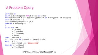 A Problem Query
;WITH res AS (
SELECT d.OwnerOriginId, MAX(d.docid) as hasRes
from DocumentRoot d join DocumentTypeRoot dt on d.DocTypeId = dt.DocTypeId
where dt.isresume = 1
and d.OwnerOriginTypeId in (1,36)
GROUP BY d.OwnerOriginId
)
SELECT TOP 1000
c.[AIdent] ,
c.[LastName] ,
c.[FirstName] ,
r.hasRes
FROM Employee c
left JOIN res r ON c.AIdent = r.OwnerOriginId
WHERE 1 = 1
AND c.[SSN] LIKE '%999999999%'
ORDER BY c.[LastName] ,
c.[FirstName]
CPU Time: 6903 ms, Total Time: 2009 ms
 