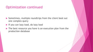 Optimization continued
 Sometimes, multiple roundtrips from the client beat out
one complex query
 If you can lazy load, do lazy load
 The best resource you have is an execution plan from the
production database
 