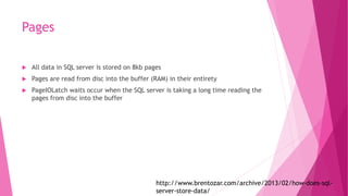 Pages
 All data in SQL server is stored on 8kb pages
 Pages are read from disc into the buffer (RAM) in their entirety
 PageIOLatch waits occur when the SQL server is taking a long time reading the
pages from disc into the buffer
http://www.brentozar.com/archive/2013/02/how-does-sql-
server-store-data/
 