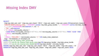 Missing Index DMV
SELECT
migs.avg_total_user_cost * (migs.avg_user_impact / 100.0) * (migs.user_seeks + migs.user_scans) ASimprovement_measure,
'CREATE INDEX [missing_index_' + CONVERT (varchar, mig.index_group_handle) + '_' + CONVERT (varchar,mid.index_handle)
+ '_' + LEFT (PARSENAME(mid.statement, 1), 32) + ']'
+ ' ON ' + mid.statement
+ ' (' + ISNULL (mid.equality_columns,'')
+ CASE WHEN mid.equality_columns IS NOT NULL AND mid.inequality_columns IS NOT NULL THEN ',' ELSE '‘ END
+ ISNULL (mid.inequality_columns, '')
+ ')'
+ ISNULL (' INCLUDE (' + mid.included_columns + ')', '') AS create_index_statement,
migs.*, mid.database_id, mid.[object_id]
FROM sys.dm_db_missing_index_groups mig
INNER JOIN sys.dm_db_missing_index_group_stats migs ON migs.group_handle = mig.index_group_handle
INNER JOIN sys.dm_db_missing_index_details mid ON mig.index_handle = mid.index_handle
WHERE migs.avg_total_user_cost * (migs.avg_user_impact / 100.0) * (migs.user_seeks + migs.user_scans) > 10
ORDER BY migs.avg_total_user_cost * migs.avg_user_impact * (migs.user_seeks + migs.user_scans) DESC
 