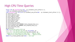 High CPU Time Queries
SELECT TOP 10 SUBSTRING(qt.TEXT, (qs.statement_start_offset/2)+1,
((CASE qs.statement_end_offsetWHEN -1
THEN DATALENGTH(qt.TEXT)ELSE qs.statement_end_offsetEND - qs.statement_start_offset)/2)+1),
qs.execution_count,
qs.total_logical_reads,
qs.last_logical_reads,
qs.total_logical_writes,
qs.last_logical_writes,
qs.total_worker_time,
qs.last_worker_time,
qs.total_physical_reads,
qs.total_elapsed_time/1000000 total_elapsed_time_in_S,
qs.last_elapsed_time/1000000 last_elapsed_time_in_S,
qs.last_execution_time,
qp.query_plan
FROM sys.dm_exec_query_stats qs
CROSS APPLY sys.dm_exec_sql_text(qs.sql_handle) qt
CROSS APPLY sys.dm_exec_query_plan(qs.plan_handle) qp
--ORDER BY qs.total_physical_reads DESC -- logical reads
-- ORDER BY qs.total_logical_writes DESC -- logical writes
ORDER BY qs.total_worker_time DESC -- CPU time
 