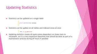 Updating Statistics
 Statistics can be updated on a single table
 Statistics can be update on all tables and indexed views at once
 Updating statistics causes all query plans dependent on those stats to
recompile, so it’s a very expensive operation that should be done as part of a
maintenance process during off hours if possible
 