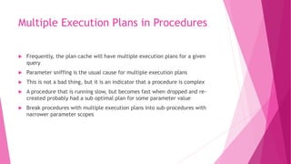 Multiple Execution Plans in Procedures
 Frequently, the plan cache will have multiple execution plans for a given
query
 Parameter sniffing is the usual cause for multiple execution plans
 This is not a bad thing, but it is an indicator that a procedure is complex
 A procedure that is running slow, but becomes fast when dropped and re-
created probably had a sub optimal plan for some parameter value
 Break procedures with multiple execution plans into sub-procedures with
narrower parameter scopes
 