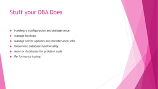 Stuff your DBA Does
 Hardware configuration and maintenance
 Manage backups
 Manage server updates and maintenance jobs
 Document database functionality
 Monitor databases for problem code
 Performance tuning
 