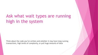 Ask what wait types are running
high in the system
Think about the code you’ve written and whether it may have long running
transactions, high levels of complexity, or pull huge amounts of data
 