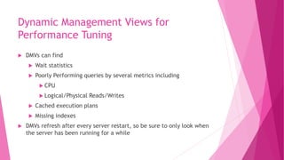 Dynamic Management Views for
Performance Tuning
 DMVs can find
 Wait statistics
 Poorly Performing queries by several metrics including
 CPU
 Logical/Physical Reads/Writes
 Cached execution plans
 Missing indexes
 DMVs refresh after every server restart, so be sure to only look when
the server has been running for a while
 
