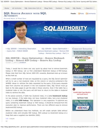 SQL SERVER – Query Optimization – Remove Bookmark Lookup – Remove RID Lookup – Remove Key Lookup « SQL Server Journey with SQL Author...



     Home        All Articles      SQL Interview Q & A          Blog Stats       Contact      Tools       SQL Books         >>Search<<


    SQL S ERVER J OURNEY                       WITH       SQL                                         Feeds:        Posts      Comments
    A UTHORITY
    Personal Notes of Pinal Dave




       « SQL SERVER – Interesting Observation               SQL SERVER – Query Optimization –            COMMUNITY INITIATIVES
       – Query Hint – FORCE ORDER                     Remove Bookmark Lookup – Remove RID
                                                       Lookup – Remove Key Lookup – Part 2 »


       SQL SERVER – Query Optimization – Remove Bookmark
       Lookup – Remove RID Lookup – Remove Key Lookup
       October 7, 2009 by pinaldave



       Today, I would like to share one very quick tip about how to remove bookmark
       lookup or RID lookup. Let us first understand Bookmark lookup or RID lookup.
       Please note that from SQL Server 2005 SP1 onwards, Bookmark look up is known
       as Key look up.

       When a small number of rows are requested by a query, the SQL Server optimizer
       will try to use a non-clustered index on the column or columns contained in the
       WHERE clause to retrieve the data requested by the query. If the query requests
       data from columns not present in the non-clustered index, SQL Server must go
       back to the data pages to get the data in those columns. Even if the table has a
       clustered index or not, the query will still have to return to the table or clustered
       index to retrieve the data.

       In the above scenario, if table has clustered index, it is called bookmark lookup
       (or key lookup); if the table does not have clustered index, but a non-clustered
       index, it is called RID lookup. This operation is very expensive. To optimize any
       query containing bookmark lookup or RID lookup, it should be removed from the
       execution plan to improve performance. There are two different ways to remove
       bookmark/RID lookup.

       Before we understand these two methods, we will create sample table without
       clustered index and simulate RID lookup. RID Lookup is a bookmark lookup on a
       heap that uses a supplied row identifier (RID).

       USE tempdb
       GO


http://blog.sqlauthority.com/...ql-server-query-optimization-remove-bookmark-lookup-remove-rid-lookup-remove-key-lookup/[08/29/2012 5:01:34 PM]
 