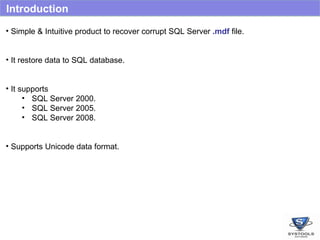 Introduction Simple & Intuitive product to recover corrupt SQL Server  .mdf  file. It restore data to SQL database. It supports  SQL Server 2000. SQL Server 2005. SQL Server 2008. Supports Unicode data format. 