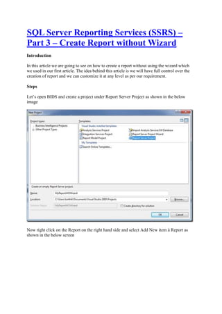 SQL Server Reporting Services (SSRS) –
Part 3 – Create Report without Wizard
Introduction
In this article we are going to see on how to create a report without using the wizard which
we used in our first article. The idea behind this article is we will have full control over the
creation of report and we can customize it at any level as per our requirement.
Steps
Let’s open BIDS and create a project under Report Server Project as shown in the below
image

Now right click on the Report on the right hand side and select Add New item à Report as
shown in the below screen

 