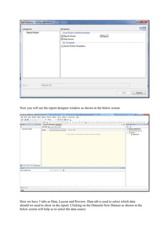 Now you will see the report designer window as shown in the below screen.

Here we have 3 tabs as Data, Layout and Preview. Data tab is used to select which data
should we need to show in the report. Clicking on the Datasetà New Dataset as shown in the
below screen will help us to select the data source

 