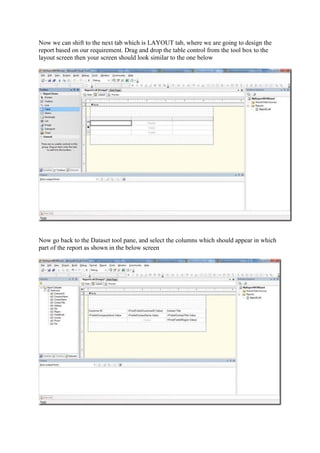 Now we can shift to the next tab which is LAYOUT tab, where we are going to design the
report based on our requirement. Drag and drop the table control from the tool box to the
layout screen then your screen should look similar to the one below

Now go back to the Dataset tool pane, and select the columns which should appear in which
part of the report as shown in the below screen

 