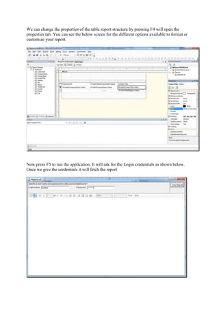We can change the properties of the table report structure by pressing F4 will open the
properties tab. You can see the below screen for the different options available to format or
customize your report.

Now press F5 to run the application. It will ask for the Login credentials as shown below.
Once we give the credentials it will fetch the report

 