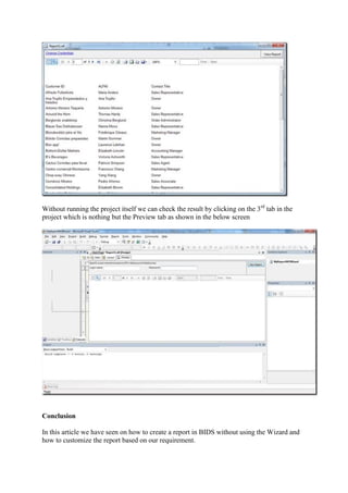 Without running the project itself we can check the result by clicking on the 3rd tab in the
project which is nothing but the Preview tab as shown in the below screen

Conclusion
In this article we have seen on how to create a report in BIDS without using the Wizard and
how to customize the report based on our requirement.

 