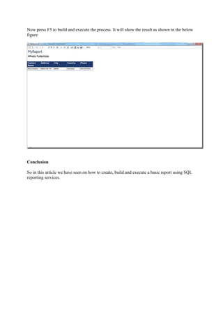 Now press F5 to build and execute the process. It will show the result as shown in the below
figure

Conclusion
So in this article we have seen on how to create, build and execute a basic report using SQL
reporting services.

 