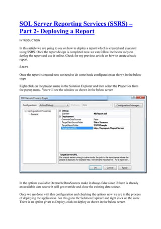 SQL Server Reporting Services (SSRS) –
Part 2- Deploying a Report
I NTRODUCTION

In this article we are going to see on how to deploy a report which is created and executed
using SSRS. Once the report design is completed now we can follow the below steps to
deploy the report and use it online. Check for my previous article on how to create a basic
report.
S TEPS

Once the report is created now we need to do some basic configuration as shown in the below
steps
Right click on the project name in the Solution Explorer and then select the Properties from
the popup menu. You will see the window as shown in the below screen

In the options available OverwriteDataSources make it always false since if there is already
an available data source it will get override and close the existing data source.
Once we are done with this configuration and checking the options now we are in the process
of deploying the application. For this go to the Solution Explorer and right click on the same.
There is an option given as Deploy, click on deploy as shown in the below screen

 