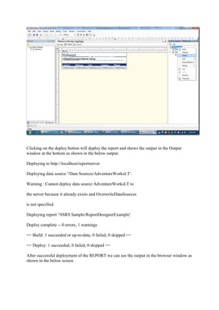 Clicking on the deploy button will deploy the report and shows the output in the Output
window at the bottom as shown in the below output.
Deploying to http://localhost/reportserver
Deploying data source '/Data Sources/AdventureWorksLT'.
Warning : Cannot deploy data source AdventureWorksLT to
the server because it already exists and OverwriteDataSources
is not specified.
Deploying report '/SSRS Sample/ReportDesignerExample'.
Deploy complete -- 0 errors, 1 warnings
== Build: 1 succeeded or up-to-date, 0 failed, 0 skipped ==
== Deploy: 1 succeeded, 0 failed, 0 skipped ==
After successful deployment of the REPORT we can see the output in the browser window as
shown in the below screen

 