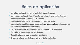 • Un rol de aplicación es un rol a nivel de base de datos.
• Los roles de aplicación identifican los permisos de una aplicación, con
independencia de que usuario se conecta.
• La aplicación se conecta con un usuario y su contraseña.
• La aplicación establece su rol ejecutando sp_setapprole con el nombre de
rol y la contraseña como parámetro.
• Los permisos desde ese momento seran los del rol de aplicación.
• Por defecto los permisos son los de guest.
• Simplifica la seguridad en muchas ocasiones.
• El acceso solo se puede lograr a través de la aplicación
Roles de aplicación
18
 