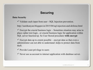 sunit@sunitkanyan.in 13
Securing
Data Security
 Validate each input from user - SQL Injection prevention.
http://sunitkanyan.blogspot.in/2015/04/sql-injection-and-defense.html
 Encrypt the crucial business logic – Sometime situation may arise to
place cipher text logic , or crucial business logic for application within
SQL server function/sp. So User Stored procedure with encrypt
 Encrypt data up to extent possible – encrypt data so that even a
administrator can not able to understand .helps to protect data from
theft.
 Provide Least privilege to users
 Never use sa account to interact application with database server.
 
