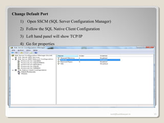 sunit@sunitkanyan.in 15
Change Default Port
1) Open SSCM (SQL Server Configuration Manager)
2) Follow the SQL Native Client Configuration
3) Left hand panel will show TCP/IP
4) Go for properties
5)
 