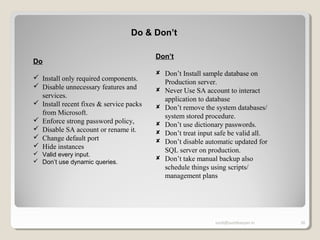 sunit@sunitkanyan.in 20
Do & Don’t
Do
 Install only required components.
 Disable unnecessary features and
services.
 Install recent fixes & service packs
from Microsoft.
 Enforce strong password policy,
 Disable SA account or rename it.
 Change default port
 Hide instances
 Valid every input.
 Don’t use dynamic queries.
Don’t
 Don’t Install sample database on
Production server.
 Never Use SA account to interact
application to database
 Don’t remove the system databases/
system stored procedure.
 Don’t use dictionary passwords.
 Don’t treat input safe be valid all.
 Don’t disable automatic updated for
SQL server on production.
 Don’t take manual backup also
schedule things using scripts/
management plans
 