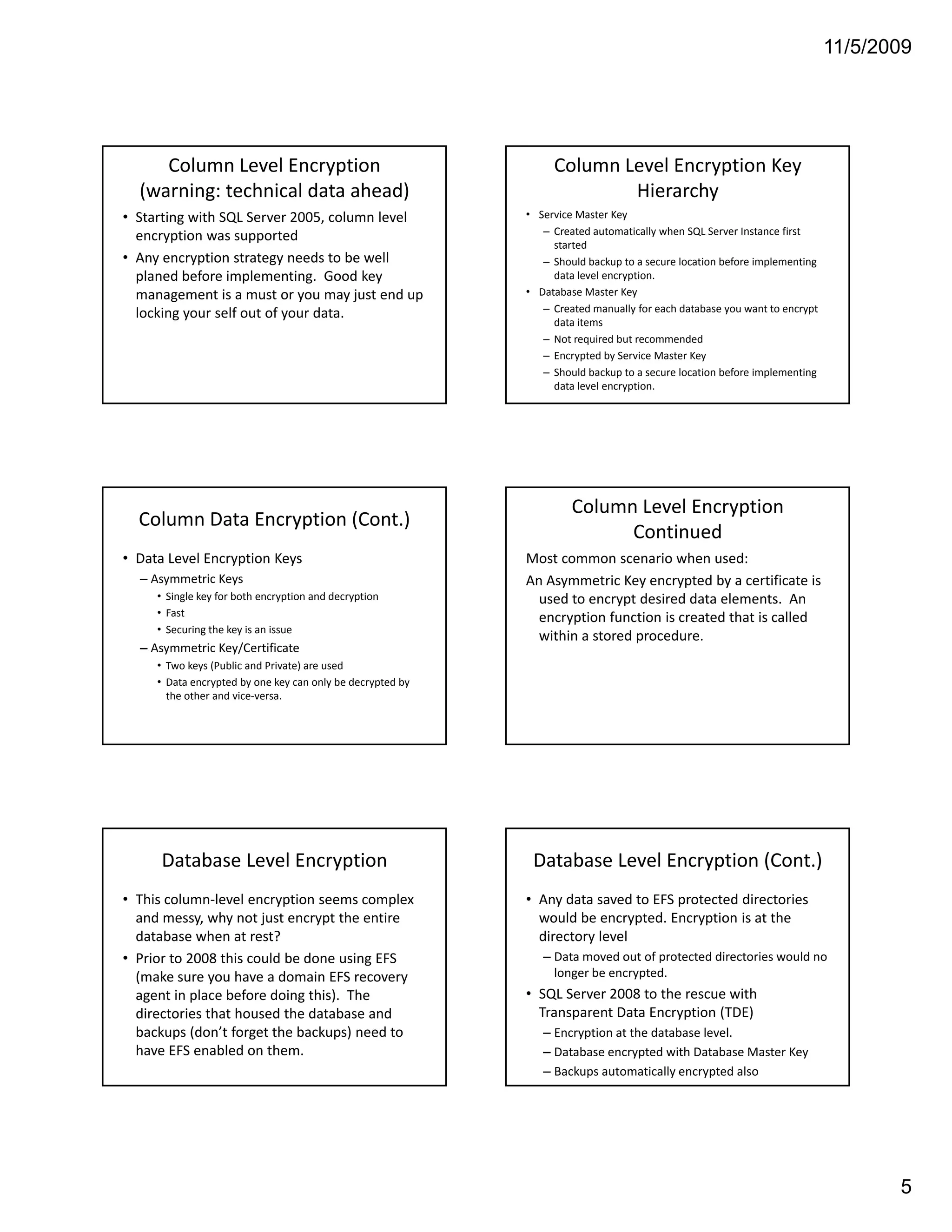 11/5/2009




     Column Level Encryption                                      Column Level Encryption Key 
  (warning: technical data ahead)                                         Hierarchy
• Starting with SQL Server 2005, column level                • Service Master Key
  encryption was supported                                      – Created automatically when SQL Server Instance first 
                                                                  started
• Any encryption strategy needs to be well                      – Should backup to a secure location before implementing 
  planed before implementing.  Good key 
  planed before implementing Good key                             data level encryption. 
                                                                  data level encryption
  management is a must or you may just end up                • Database Master Key
  locking your self out of your data.                           – Created manually for each database you want to encrypt 
                                                                  data items
                                                                – Not required but recommended 
                                                                – Encrypted by Service Master Key
                                                                – Should backup to a secure location before implementing 
                                                                  data level encryption. 




                                                                      Column Level Encryption 
  Column Data Encryption (Cont.)
                                                                            Continued
• Data Level Encryption Keys                                 Most common scenario when used:
  – Asymmetric Keys                                          An Asymmetric Key encrypted by a certificate is 
     • Single key for both encryption and decryption           used to encrypt desired data elements.  An 
     • Fast                                                    encryption function is created that is called 
                                                               encryption function is created that is called
     • Securing the key is an issue
                                                               within a stored procedure.
  – Asymmetric Key/Certificate
     • Two keys (Public and Private) are used 
     • Data encrypted by one key can only be decrypted by 
       the other and vice‐versa. 




      Database Level Encryption                               Database Level Encryption (Cont.)
• This column‐level encryption seems complex                 • Any data saved to EFS protected directories 
  and messy, why not just encrypt the entire                   would be encrypted. Encryption is at the 
  database when at rest?                                       directory level
• Prior to 2008 this could be done using EFS
  Prior to 2008 this could be done using EFS                    – Data moved out of protected directories would no
                                                                  Data moved out of protected directories would no 
  (make sure you have a domain EFS recovery                       longer be encrypted. 
  agent in place before doing this).  The                    • SQL Server 2008 to the rescue with 
  directories that housed the database and                     Transparent Data Encryption (TDE)
  backups (don’t forget the backups) need to                    – Encryption at the database level.
  have EFS enabled on them.                                     – Database encrypted with Database Master Key
                                                                – Backups automatically encrypted also




                                                                                                                                   5
 
