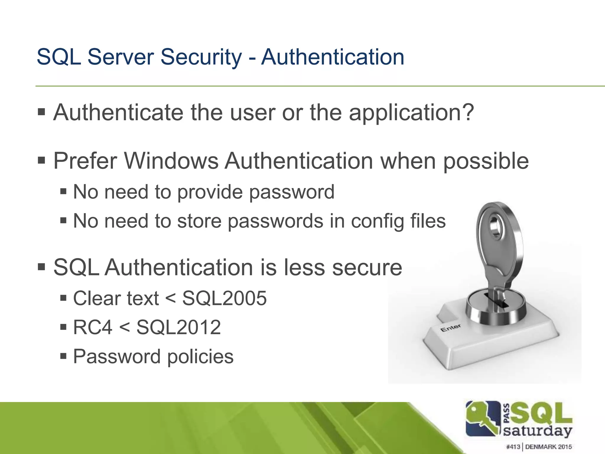  Authenticate the user or the application?  Prefer Windows Authentication when possible  No need to provide password  No need to store passwords in config files  SQL Authentication is less secure  Clear text < SQL2005  RC4 < SQL2012  Password policies SQL Server Security - Authentication 