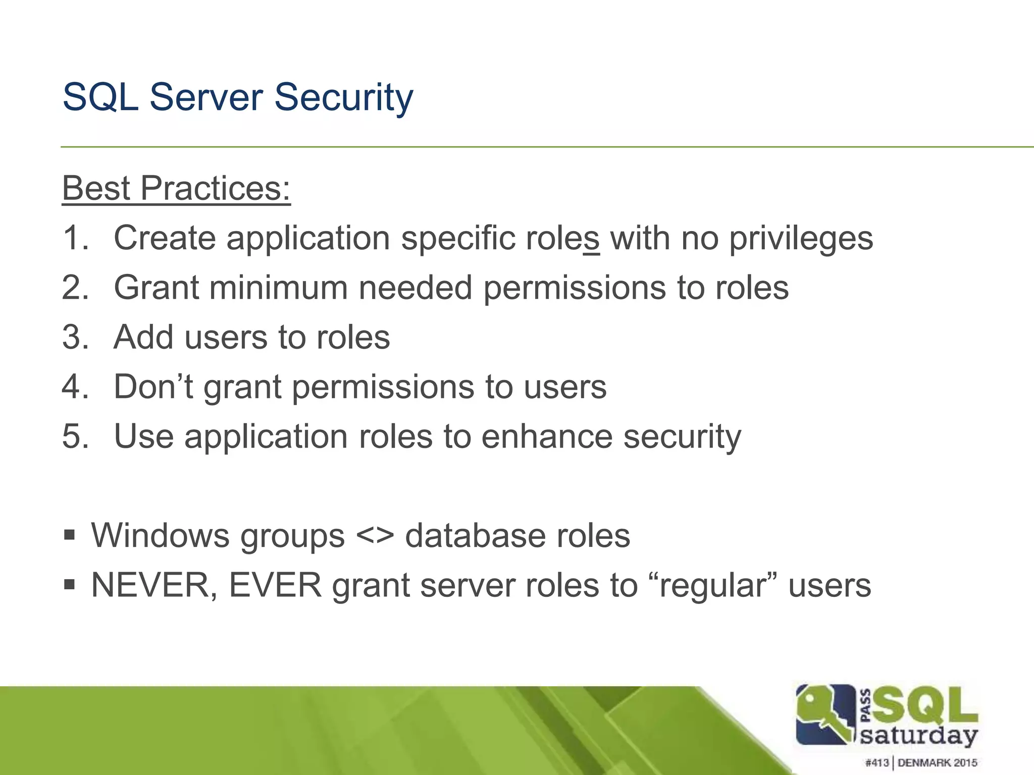 SQL Server Security Best Practices: 1. Create application specific roles with no privileges 2. Grant minimum needed permissions to roles 3. Add users to roles 4. Don’t grant permissions to users 5. Use application roles to enhance security  Windows groups <> database roles  NEVER, EVER grant server roles to “regular” users 