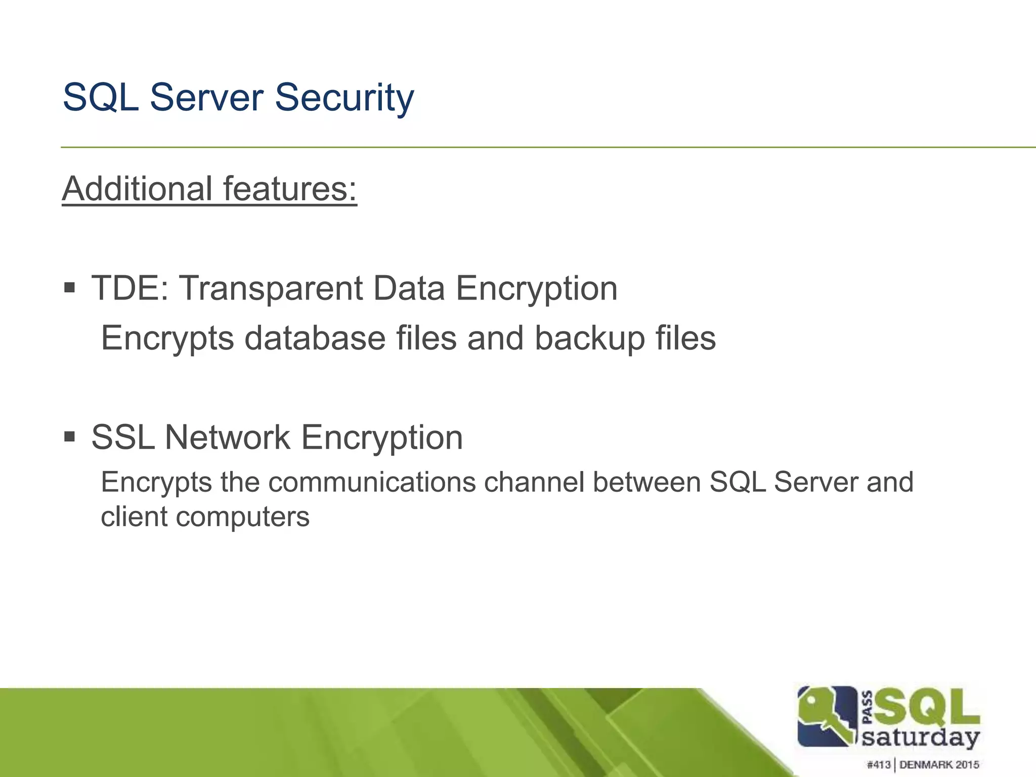 SQL Server Security Additional features:  TDE: Transparent Data Encryption Encrypts database files and backup files  SSL Network Encryption Encrypts the communications channel between SQL Server and client computers 