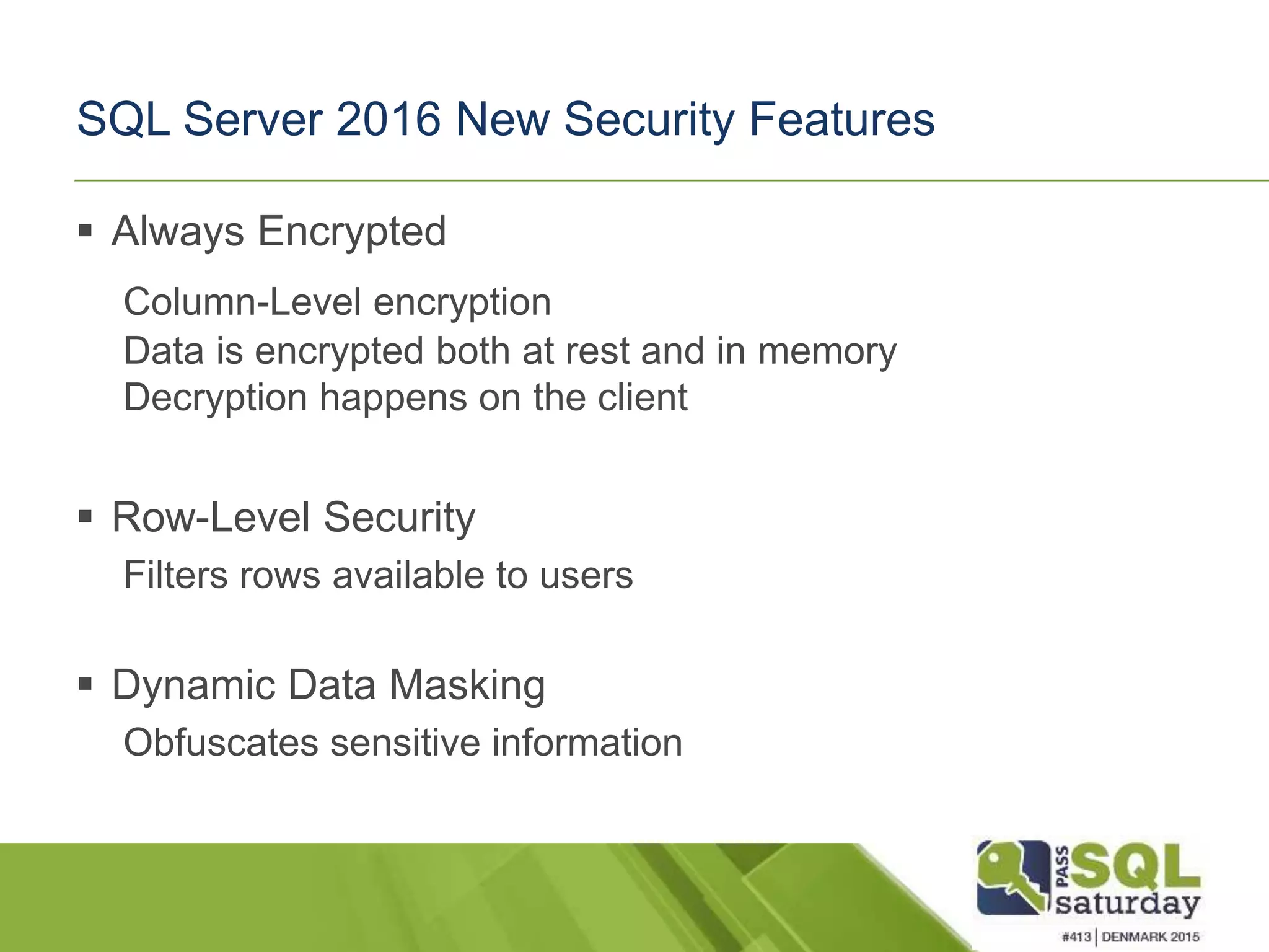 SQL Server 2016 New Security Features  Always Encrypted Column-Level encryption Data is encrypted both at rest and in memory Decryption happens on the client  Row-Level Security Filters rows available to users  Dynamic Data Masking Obfuscates sensitive information 