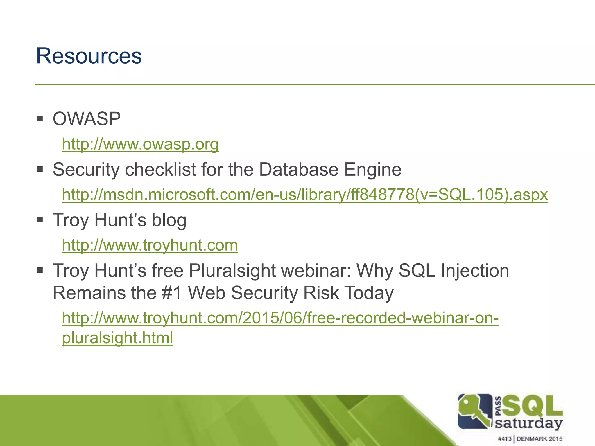 Resources  OWASP http://www.owasp.org  Security checklist for the Database Engine http://msdn.microsoft.com/en-us/library/ff848778(v=SQL.105).aspx  Troy Hunt’s blog http://www.troyhunt.com  Troy Hunt’s free Pluralsight webinar: Why SQL Injection Remains the #1 Web Security Risk Today http://www.troyhunt.com/2015/06/free-recorded-webinar-on- pluralsight.html 