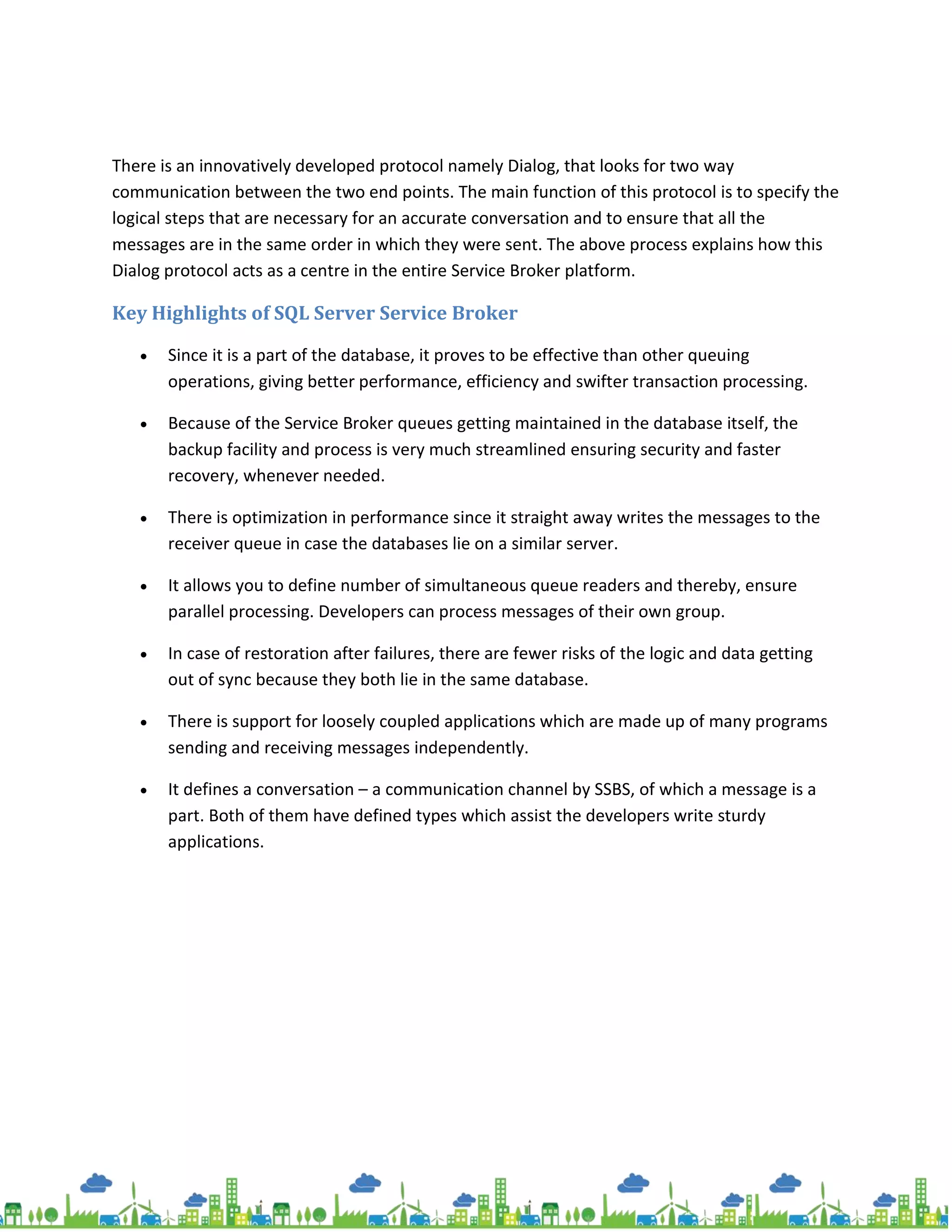 There is an innovatively developed protocol namely Dialog, that looks for two way
communication between the two end points. The main function of this protocol is to specify the
logical steps that are necessary for an accurate conversation and to ensure that all the
messages are in the same order in which they were sent. The above process explains how this
Dialog protocol acts as a centre in the entire Service Broker platform.
Key Highlights of SQL Server Service Broker
 Since it is a part of the database, it proves to be effective than other queuing
operations, giving better performance, efficiency and swifter transaction processing.
 Because of the Service Broker queues getting maintained in the database itself, the
backup facility and process is very much streamlined ensuring security and faster
recovery, whenever needed.
 There is optimization in performance since it straight away writes the messages to the
receiver queue in case the databases lie on a similar server.
 It allows you to define number of simultaneous queue readers and thereby, ensure
parallel processing. Developers can process messages of their own group.
 In case of restoration after failures, there are fewer risks of the logic and data getting
out of sync because they both lie in the same database.
 There is support for loosely coupled applications which are made up of many programs
sending and receiving messages independently.
 It defines a conversation – a communication channel by SSBS, of which a message is a
part. Both of them have defined types which assist the developers write sturdy
applications.
 