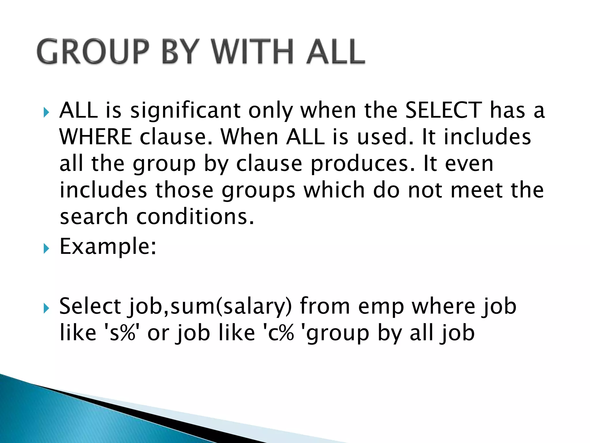  ALL is significant only when the SELECT has a
WHERE clause. When ALL is used. It includes
all the group by clause produces. It even
includes those groups which do not meet the
search conditions.
 Example:
 Select job,sum(salary) from emp where job
like 's%' or job like 'c% 'group by all job
 