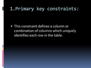 1.Primary key constraints:
 This constraint defines a column or
combination of columns which uniquely
identifies each row in the table.
 