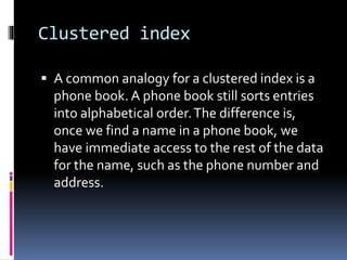 Clustered index
 A common analogy for a clustered index is a
phone book. A phone book still sorts entries
into alphabetical order.The difference is,
once we find a name in a phone book, we
have immediate access to the rest of the data
for the name, such as the phone number and
address.
 