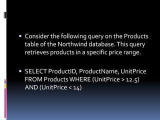  Consider the following query on the Products
table of the Northwind database.This query
retrieves products in a specific price range.
 SELECT ProductID, ProductName, UnitPrice
FROM ProductsWHERE (UnitPrice > 12.5)
AND (UnitPrice < 14)
 