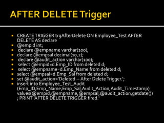  CREATETRIGGER trgAfterDelete ON Employee_Test AFTER
DELETE AS declare
 @empid int;
 declare @empname varchar(100);
 declare @empsal decimal(10,2);
 declare @audit_action varchar(100);
 select @empid=d.Emp_ID from deleted d;
 select @empname=d.Emp_Name from deleted d;
 select @empsal=d.Emp_Sal from deleted d;
 set @audit_action='Deleted -- After DeleteTrigger.';
 insert into Employee_Test_Audit
(Emp_ID,Emp_Name,Emp_Sal,Audit_Action,Audit_Timestamp)
values(@empid,@empname,@empsal,@audit_action,getdate())
; PRINT 'AFTER DELETETRIGGER fired.'
 