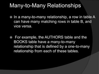 Many-to-Many Relationships
 In a many-to-many relationship, a row in table A
can have many matching rows in table B, and
vice versa.
 For example, the AUTHORS table and the
BOOKS table have a many-to-many
relationship that is defined by a one-to-many
relationship from each of these tables.
 