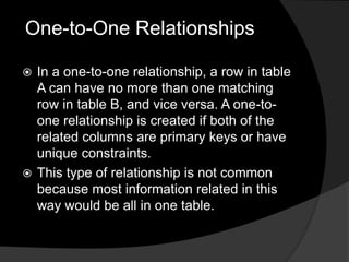 One-to-One Relationships
 In a one-to-one relationship, a row in table
A can have no more than one matching
row in table B, and vice versa. A one-to-
one relationship is created if both of the
related columns are primary keys or have
unique constraints.
 This type of relationship is not common
because most information related in this
way would be all in one table.
 