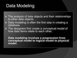 Data Modeling
 The analysis of data objects and their relationships
to other data objects.
 Data modeling is often the first step in creating a
database
 The designers first create a conceptual model of
how data items relate to each other.
Data modeling involves a progression from
conceptual model to logical model to physical
model.
 