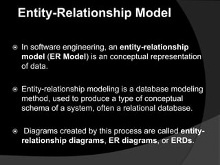 Entity-Relationship Model
 In software engineering, an entity-relationship
model (ER Model) is an conceptual representation
of data.
 Entity-relationship modeling is a database modeling
method, used to produce a type of conceptual
schema of a system, often a relational database.
 Diagrams created by this process are called entity-
relationship diagrams, ER diagrams, or ERDs.
 
