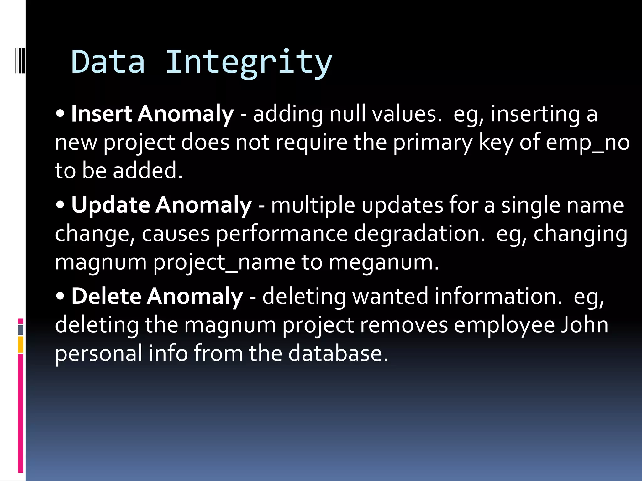 Data Integrity
• Insert Anomaly - adding null values. eg, inserting a
new project does not require the primary key of emp_no
to be added.
• Update Anomaly - multiple updates for a single name
change, causes performance degradation. eg, changing
magnum project_name to meganum.
• Delete Anomaly - deleting wanted information. eg,
deleting the magnum project removes employee John
personal info from the database.
 