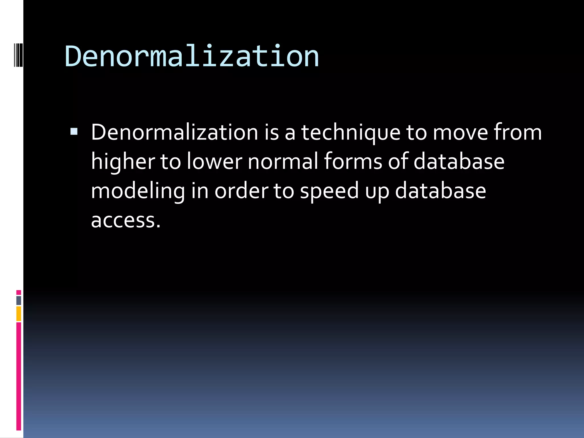 Denormalization
 Denormalization is a technique to move from
higher to lower normal forms of database
modeling in order to speed up database
access.
 