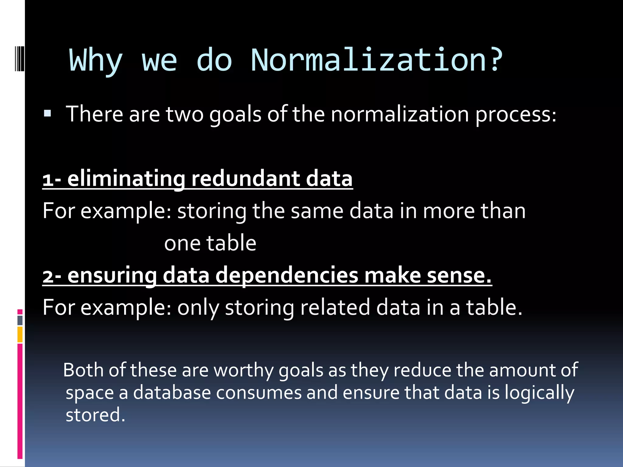 Why we do Normalization?
 There are two goals of the normalization process:
1- eliminating redundant data
For example: storing the same data in more than
one table
2- ensuring data dependencies make sense.
For example: only storing related data in a table.
Both of these are worthy goals as they reduce the amount of
space a database consumes and ensure that data is logically
stored.
 