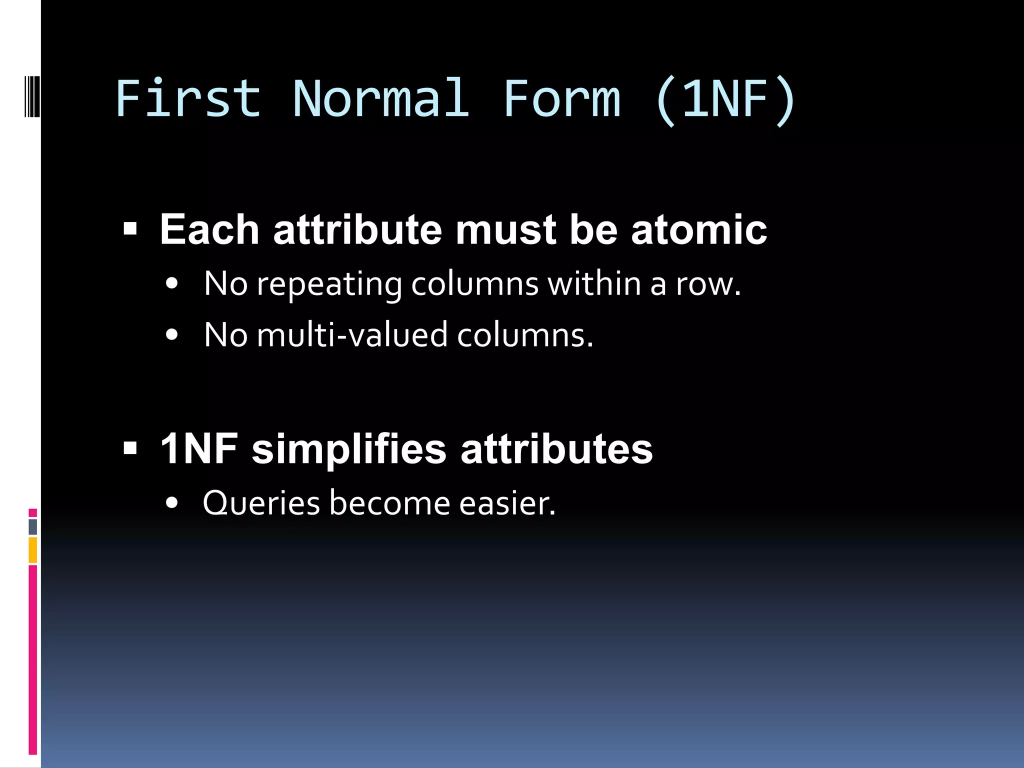 First Normal Form (1NF)
 Each attribute must be atomic
• No repeating columns within a row.
• No multi-valued columns.
 1NF simplifies attributes
• Queries become easier.
 