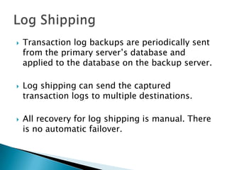 Log ShippingTransaction log backups are periodically sent from the primary server’s database and applied to the database on the backup server.Log shipping can send the captured transaction logs to multiple destinations.All recovery for log shipping is manual. There is no automatic failover. 